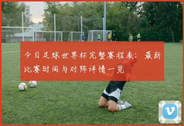 今日足球世界杯完整赛程表:最新比赛时间与对阵详情一览