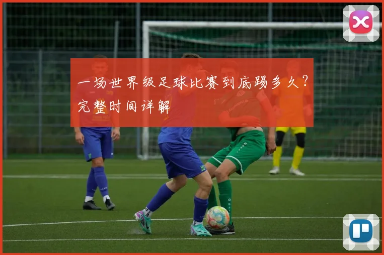 一场世界级足球比赛到底踢多久？完整时间详解