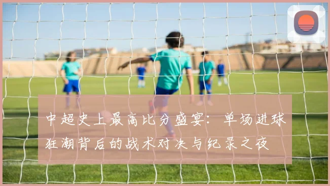 中超史上最高比分盛宴:单场进球狂潮背后的战术对决与纪录之夜