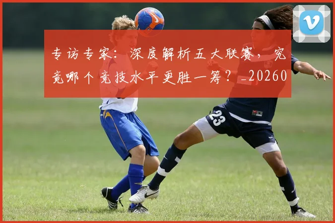 专访专家：深度解析五大联赛，究竟哪个竞技水平更胜一筹？_20260608195308