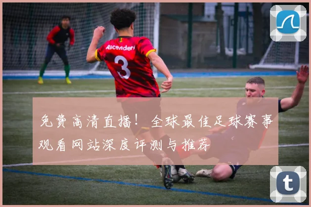 免费高清直播!全球最佳足球赛事观看网站深度评测与推荐