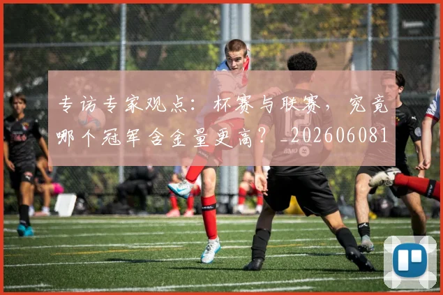 专访专家观点：杯赛与联赛，究竟哪个冠军含金量更高？_20260608195304