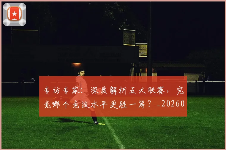 专访专家：深度解析五大联赛，究竟哪个竞技水平更胜一筹？_20260608195308