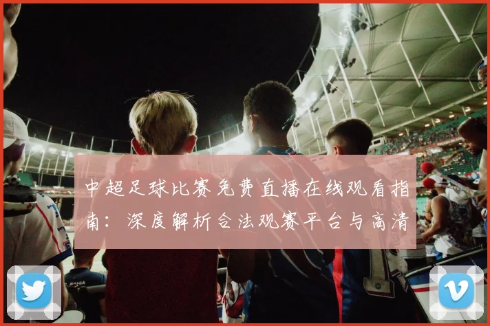 中超足球比赛免费直播在线观看指南：深度解析合法观赛平台与高清流畅技巧