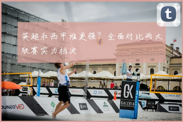英超和西甲谁更强？全面对比两大联赛实力档次