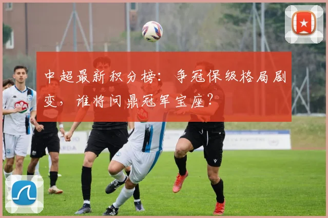 中超最新积分榜:争冠保级格局剧变,谁将问鼎冠军宝座?